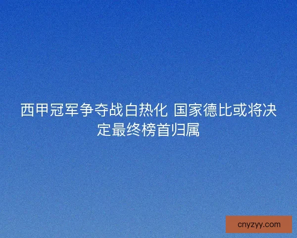 西甲冠军争夺战白热化 国家德比或将决定最终榜首归属