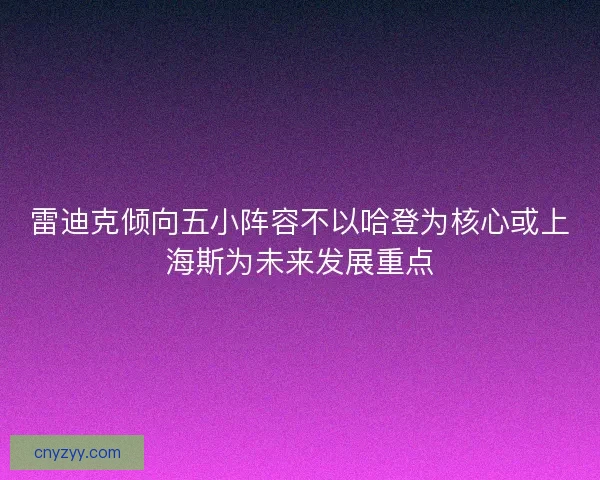 雷迪克倾向五小阵容不以哈登为核心或上海斯为未来发展重点