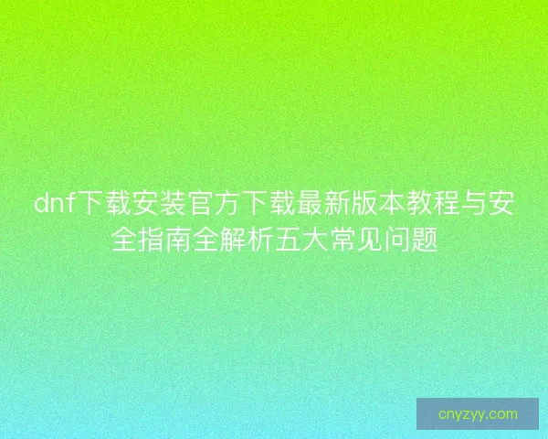 dnf下载安装官方下载最新版本教程与安全指南全解析五大常见问题