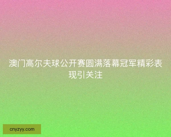 澳门高尔夫球公开赛圆满落幕冠军精彩表现引关注