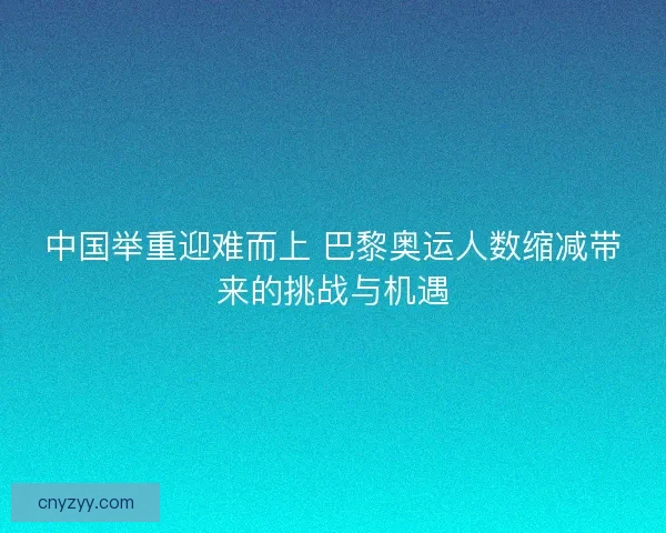 中国举重迎难而上 巴黎奥运人数缩减带来的挑战与机遇