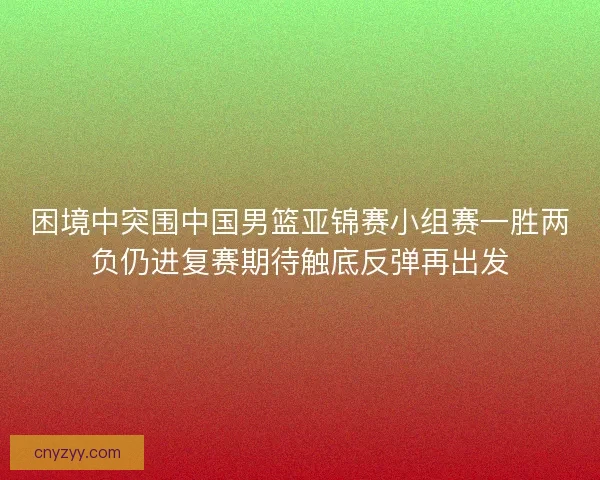 困境中突围中国男篮亚锦赛小组赛一胜两负仍进复赛期待触底反弹再出发
