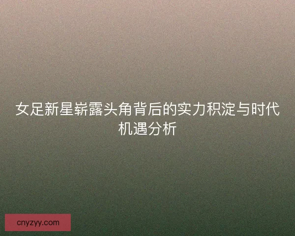 女足新星崭露头角背后的实力积淀与时代机遇分析