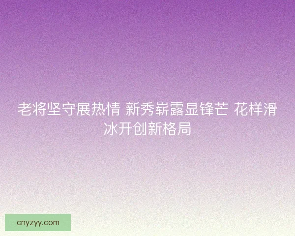 老将坚守展热情 新秀崭露显锋芒 花样滑冰开创新格局