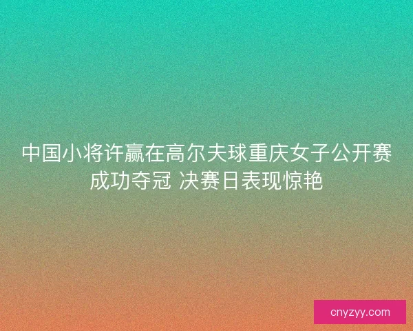 中国小将许赢在高尔夫球重庆女子公开赛成功夺冠 决赛日表现惊艳