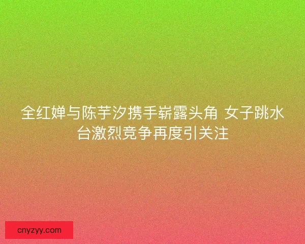 全红婵与陈芋汐携手崭露头角 女子跳水台激烈竞争再度引关注