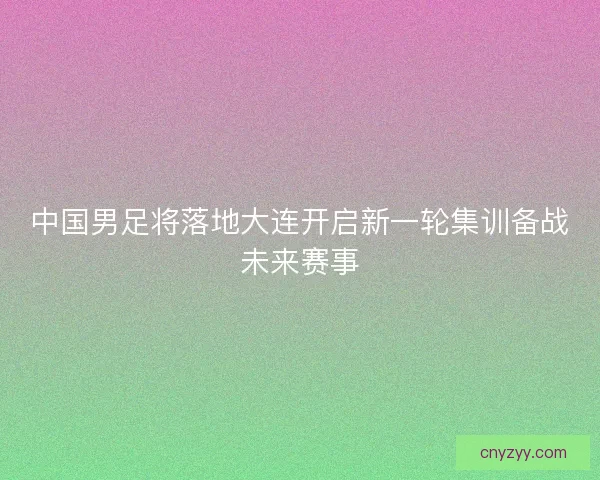 中国男足将落地大连开启新一轮集训备战未来赛事