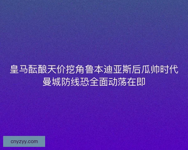 皇马酝酿天价挖角鲁本迪亚斯后瓜帅时代曼城防线恐全面动荡在即